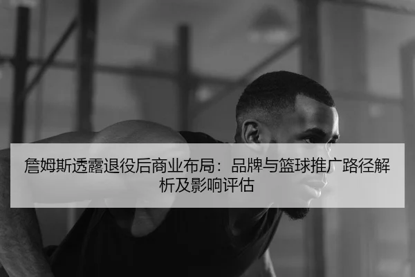 詹姆斯透露退役后商业布局：品牌与篮球推广路径解析及影响评估